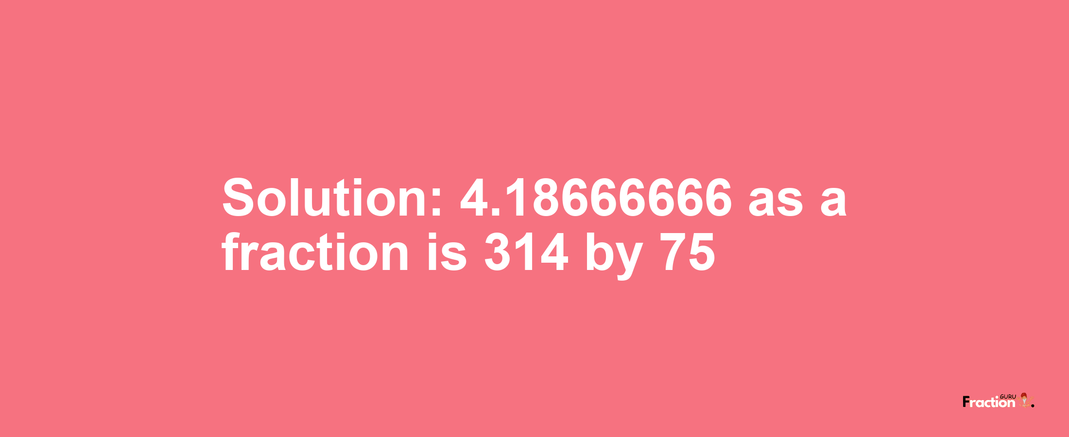 Solution:4.18666666 as a fraction is 314/75
